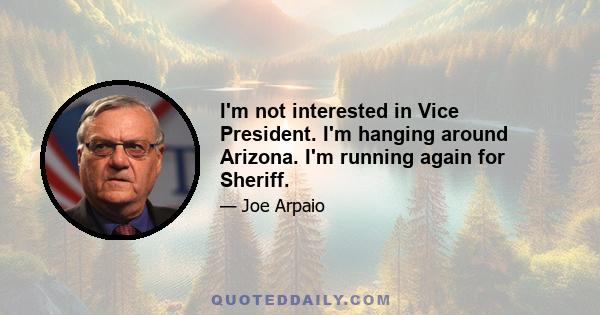 I'm not interested in Vice President. I'm hanging around Arizona. I'm running again for Sheriff.