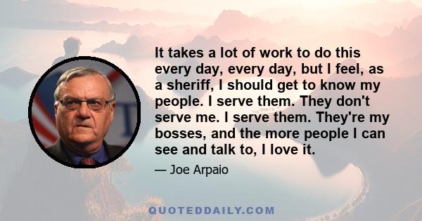 It takes a lot of work to do this every day, every day, but I feel, as a sheriff, I should get to know my people. I serve them. They don't serve me. I serve them. They're my bosses, and the more people I can see and