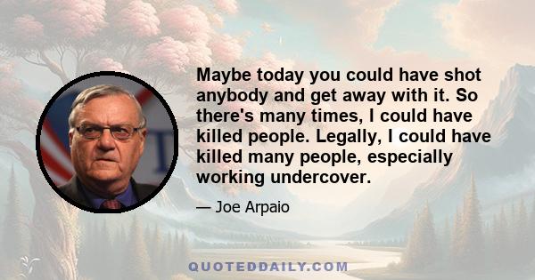 Maybe today you could have shot anybody and get away with it. So there's many times, I could have killed people. Legally, I could have killed many people, especially working undercover.