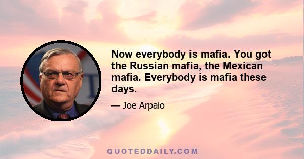 Now everybody is mafia. You got the Russian mafia, the Mexican mafia. Everybody is mafia these days.