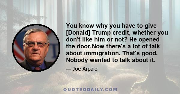 You know why you have to give [Donald] Trump credit, whether you don't like him or not? He opened the door.Now there's a lot of talk about immigration. That's good. Nobody wanted to talk about it.