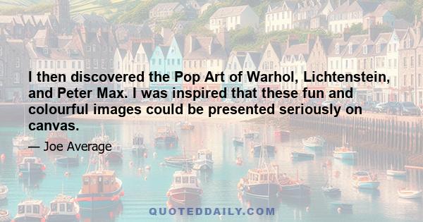 I then discovered the Pop Art of Warhol, Lichtenstein, and Peter Max. I was inspired that these fun and colourful images could be presented seriously on canvas.