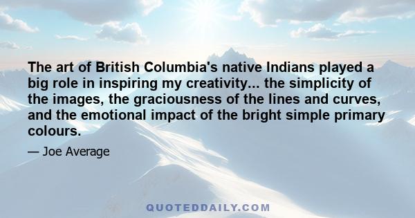 The art of British Columbia's native Indians played a big role in inspiring my creativity... the simplicity of the images, the graciousness of the lines and curves, and the emotional impact of the bright simple primary