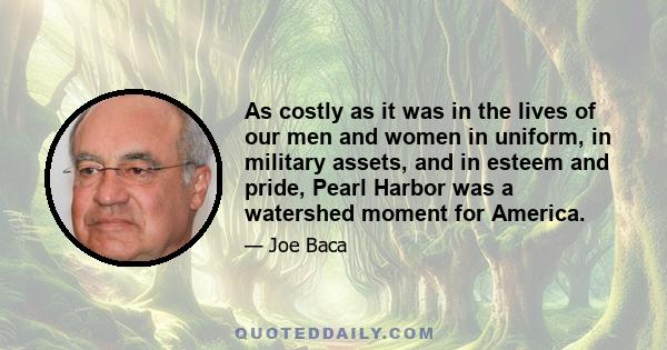 As costly as it was in the lives of our men and women in uniform, in military assets, and in esteem and pride, Pearl Harbor was a watershed moment for America.