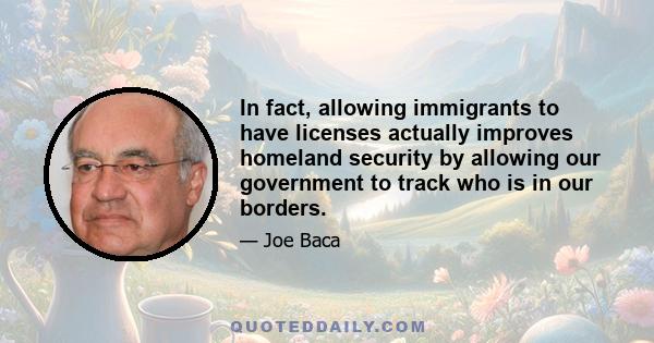 In fact, allowing immigrants to have licenses actually improves homeland security by allowing our government to track who is in our borders.