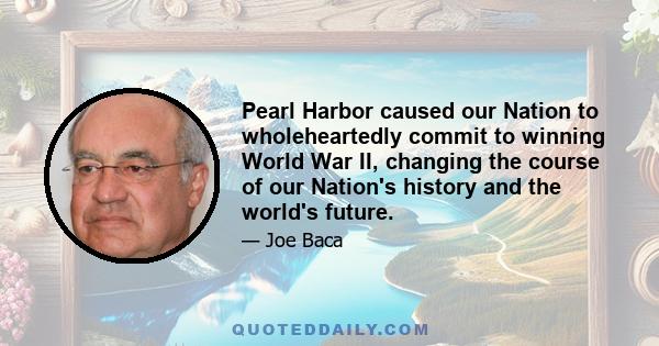 Pearl Harbor caused our Nation to wholeheartedly commit to winning World War II, changing the course of our Nation's history and the world's future.