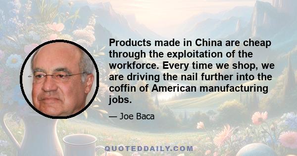 Products made in China are cheap through the exploitation of the workforce. Every time we shop, we are driving the nail further into the coffin of American manufacturing jobs.