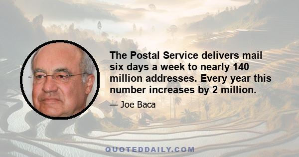 The Postal Service delivers mail six days a week to nearly 140 million addresses. Every year this number increases by 2 million.