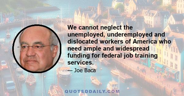 We cannot neglect the unemployed, underemployed and dislocated workers of America who need ample and widespread funding for federal job training services.