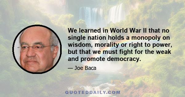 We learned in World War II that no single nation holds a monopoly on wisdom, morality or right to power, but that we must fight for the weak and promote democracy.