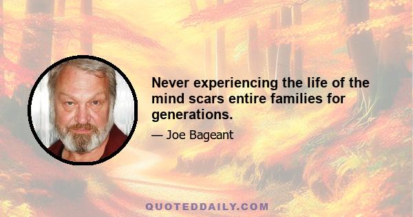 Never experiencing the life of the mind scars entire families for generations.