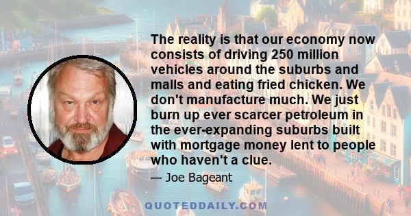 The reality is that our economy now consists of driving 250 million vehicles around the suburbs and malls and eating fried chicken. We don't manufacture much. We just burn up ever scarcer petroleum in the ever-expanding 