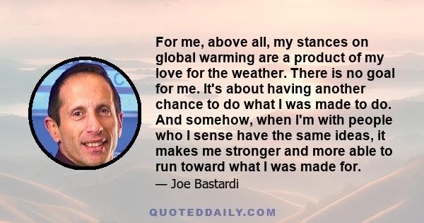 For me, above all, my stances on global warming are a product of my love for the weather. There is no goal for me. It's about having another chance to do what I was made to do. And somehow, when I'm with people who I