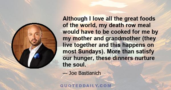 Although I love all the great foods of the world, my death row meal would have to be cooked for me by my mother and grandmother (they live together and this happens on most Sundays). More than satisfy our hunger, these