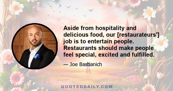 Aside from hospitality and delicious food, our [restaurateurs'] job is to entertain people. Restaurants should make people feel special, excited and fulfilled.