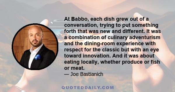 At Babbo, each dish grew out of a conversation, trying to put something forth that was new and different. It was a combination of culinary adventurism and the dining-room experience with respect for the classic but with 