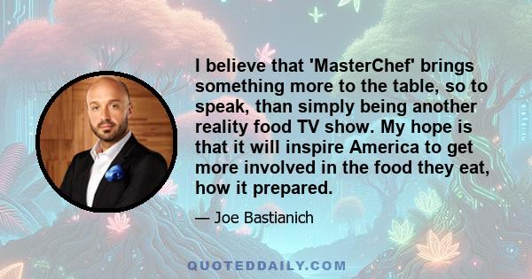 I believe that 'MasterChef' brings something more to the table, so to speak, than simply being another reality food TV show. My hope is that it will inspire America to get more involved in the food they eat, how it