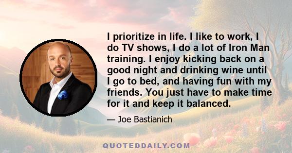 I prioritize in life. I like to work, I do TV shows, I do a lot of Iron Man training. I enjoy kicking back on a good night and drinking wine until I go to bed, and having fun with my friends. You just have to make time