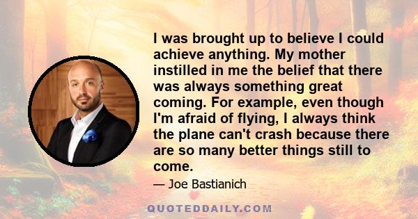 I was brought up to believe I could achieve anything. My mother instilled in me the belief that there was always something great coming. For example, even though I'm afraid of flying, I always think the plane can't