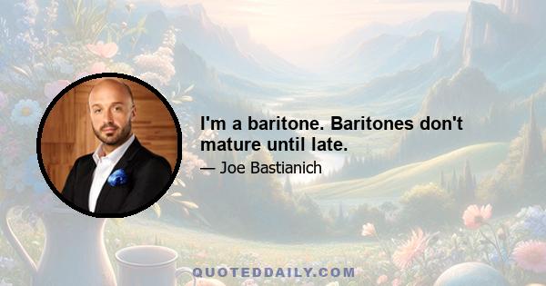 I'm a baritone. Baritones don't mature until late.