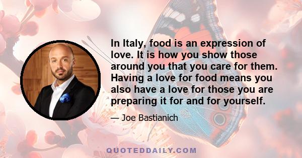 In Italy, food is an expression of love. It is how you show those around you that you care for them. Having a love for food means you also have a love for those you are preparing it for and for yourself.