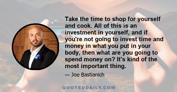 Take the time to shop for yourself and cook. All of this is an investment in yourself, and if you're not going to invest time and money in what you put in your body, then what are you going to spend money on? It's kind