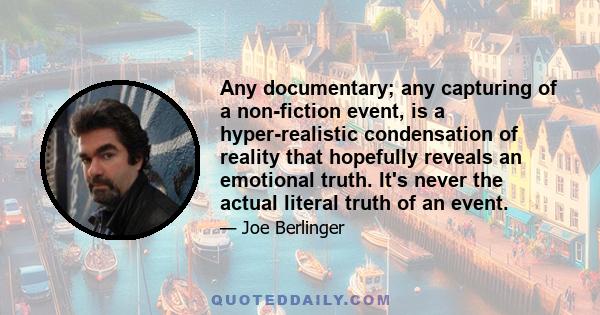 Any documentary; any capturing of a non-fiction event, is a hyper-realistic condensation of reality that hopefully reveals an emotional truth. It's never the actual literal truth of an event.