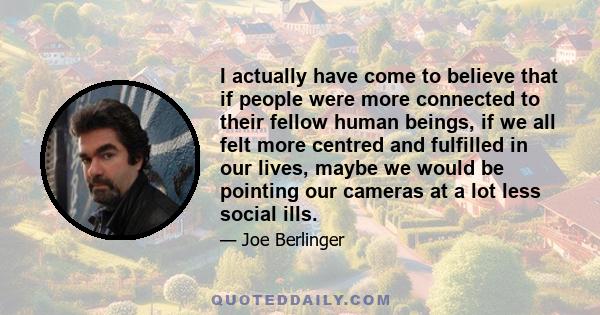 I actually have come to believe that if people were more connected to their fellow human beings, if we all felt more centred and fulfilled in our lives, maybe we would be pointing our cameras at a lot less social ills.