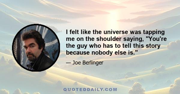 I felt like the universe was tapping me on the shoulder saying, You're the guy who has to tell this story because nobody else is.