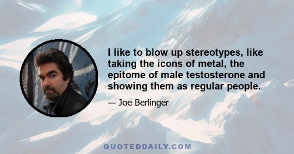 I like to blow up stereotypes, like taking the icons of metal, the epitome of male testosterone and showing them as regular people.