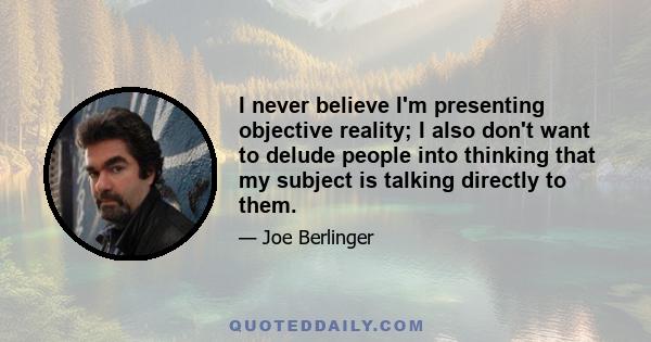 I never believe I'm presenting objective reality; I also don't want to delude people into thinking that my subject is talking directly to them.