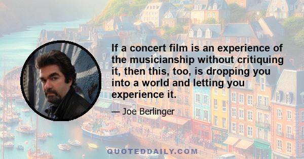 If a concert film is an experience of the musicianship without critiquing it, then this, too, is dropping you into a world and letting you experience it.