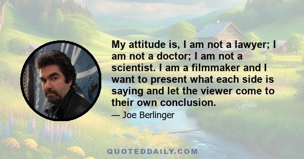 My attitude is, I am not a lawyer; I am not a doctor; I am not a scientist. I am a filmmaker and I want to present what each side is saying and let the viewer come to their own conclusion.