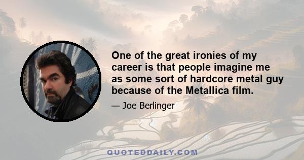 One of the great ironies of my career is that people imagine me as some sort of hardcore metal guy because of the Metallica film.