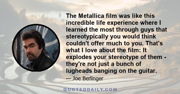 The Metallica film was like this incredible life experience where I learned the most through guys that stereotypically you would think couldn't offer much to you. That's what I love about the film: It explodes your