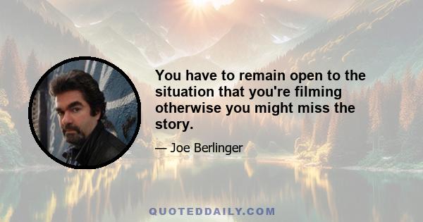 You have to remain open to the situation that you're filming otherwise you might miss the story.