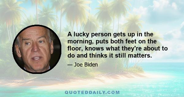 A lucky person gets up in the morning, puts both feet on the floor, knows what they're about to do and thinks it still matters.