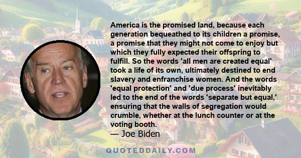 America is the promised land, because each generation bequeathed to its children a promise, a promise that they might not come to enjoy but which they fully expected their offspring to fulfill. So the words 'all men are 