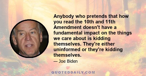 Anybody who pretends that how you read the 10th and 11th Amendment doesn't have a fundamental impact on the things we care about is kidding themselves. They're either uninformed or they're kidding themselves.