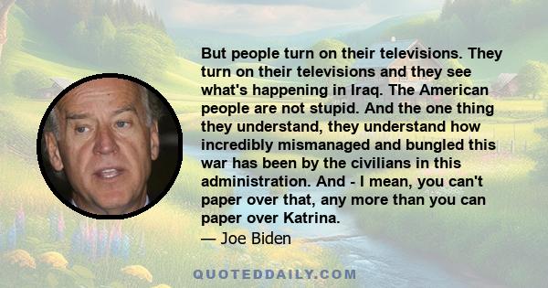 But people turn on their televisions. They turn on their televisions and they see what's happening in Iraq. The American people are not stupid. And the one thing they understand, they understand how incredibly