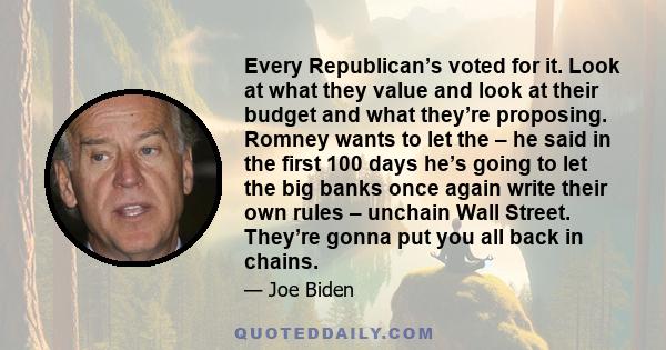 Every Republican’s voted for it. Look at what they value and look at their budget and what they’re proposing. Romney wants to let the – he said in the first 100 days he’s going to let the big banks once again write