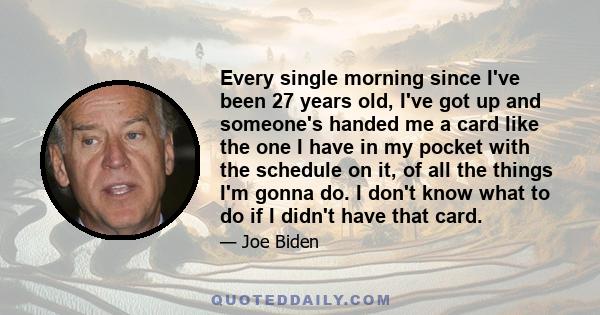 Every single morning since I've been 27 years old, I've got up and someone's handed me a card like the one I have in my pocket with the schedule on it, of all the things I'm gonna do. I don't know what to do if I didn't 