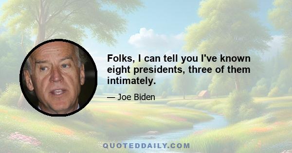 Folks, I can tell you I've known eight presidents, three of them intimately.