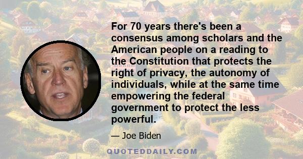 For 70 years there's been a consensus among scholars and the American people on a reading to the Constitution that protects the right of privacy, the autonomy of individuals, while at the same time empowering the