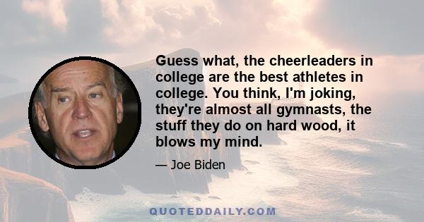 Guess what, the cheerleaders in college are the best athletes in college. You think, I'm joking, they're almost all gymnasts, the stuff they do on hard wood, it blows my mind.