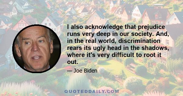 I also acknowledge that prejudice runs very deep in our society. And, in the real world, discrimination rears its ugly head in the shadows, where it's very difficult to root it out.