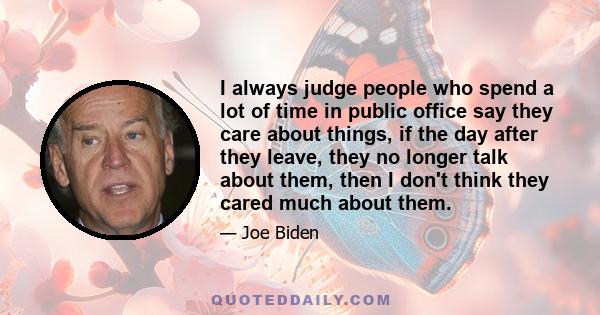 I always judge people who spend a lot of time in public office say they care about things, if the day after they leave, they no longer talk about them, then I don't think they cared much about them.