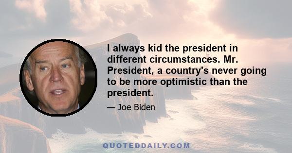 I always kid the president in different circumstances. Mr. President, a country's never going to be more optimistic than the president.