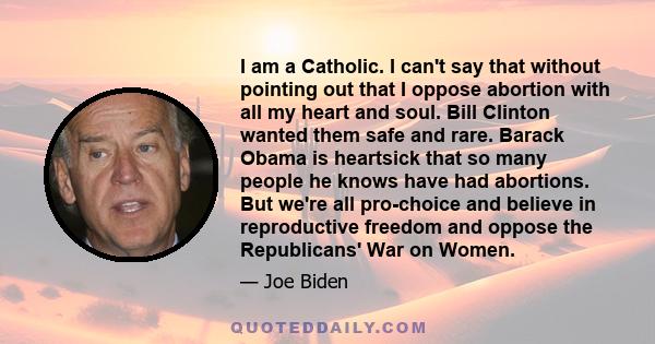 I am a Catholic. I can't say that without pointing out that I oppose abortion with all my heart and soul. Bill Clinton wanted them safe and rare. Barack Obama is heartsick that so many people he knows have had