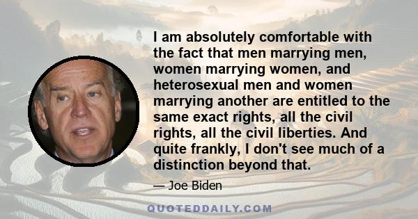 I am absolutely comfortable with the fact that men marrying men, women marrying women, and heterosexual men and women marrying another are entitled to the same exact rights, all the civil rights, all the civil